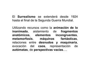 El Surrealismo se extenderá desde 1924
hasta el final de la Segunda Guerra Mundial.
Utilizando recursos como la animación de lo
inanimado, aislamiento de fragmentos
anatómicos, elementos incongruentes,
metamorfosis, máquinas fantásticas,
relaciones entre desnudos y maquinaria,
evocación del caos, representación de
autómatas, de perspectivas vacías….
 