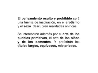 El pensamiento oculto y prohibido será
una fuente de inspiración, en el erotismo
y el sexo descubren realidades oníricas.
Se interesaron además por el arte de los
pueblos primitivos, el arte de los niños
y de los dementes. Y preferirán los
títulos largos, equívocos, misteriosos.
 