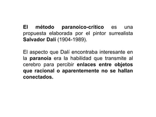El método paranoico-crítico es una
propuesta elaborada por el pintor surrealista
Salvador Dalí (1904-1989).
El aspecto que Dalí encontraba interesante en
la paranoia era la habilidad que transmite al
cerebro para percibir enlaces entre objetos
que racional o aparentemente no se hallan
conectados.
 