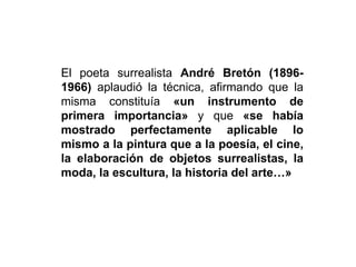El poeta surrealista André Bretón (1896-
1966) aplaudió la técnica, afirmando que la
misma constituía «un instrumento de
primera importancia» y que «se había
mostrado perfectamente aplicable lo
mismo a la pintura que a la poesía, el cine,
la elaboración de objetos surrealistas, la
moda, la escultura, la historia del arte…»
 