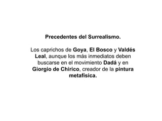 Precedentes del Surrealismo.
Los caprichos de Goya, El Bosco y Valdés
Leal, aunque los más inmediatos deben
buscarse en el movimiento Dadá y en
Giorgio de Chirico, creador de la pintura
metafísica.
 