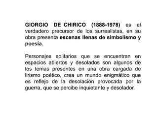 GIORGIO DE CHIRICO (1888-1978) es el
verdadero precursor de los surrealistas, en su
obra presenta escenas llenas de simbolismo y
poesía.
Personajes solitarios que se encuentran en
espacios abiertos y desolados son algunos de
los temas presentes en una obra cargada de
lirismo poético, crea un mundo enigmático que
es reflejo de la desolación provocada por la
guerra, que se percibe inquietante y desolador.
 