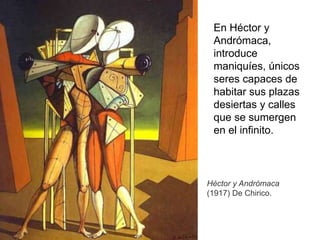 Héctor y Andrómaca
(1917) De Chirico.
En Héctor y
Andrómaca,
introduce
maniquíes, únicos
seres capaces de
habitar sus plazas
desiertas y calles
que se sumergen
en el infinito.
 