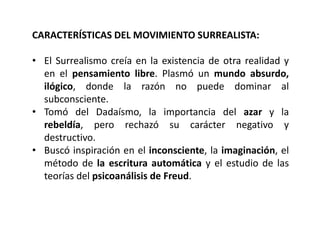 CARACTERÍSTICAS DEL MOVIMIENTO SURREALISTA:
• El Surrealismo creía en la existencia de otra realidad y
en el pensamiento libre. Plasmó un mundo absurdo,
ilógico, donde la razón no puede dominar al
subconsciente.
• Tomó del Dadaísmo, la importancia del azar y la
rebeldía, pero rechazó su carácter negativo y
destructivo.
• Buscó inspiración en el inconsciente, la imaginación, el
método de la escritura automática y el estudio de las
teorías del psicoanálisis de Freud.
 