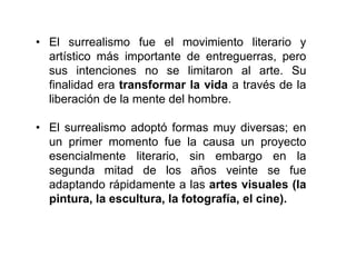 • El surrealismo fue el movimiento literario y
artístico más importante de entreguerras, pero
sus intenciones no se limitaron al arte. Su
finalidad era transformar la vida a través de la
liberación de la mente del hombre.
• El surrealismo adoptó formas muy diversas; en
un primer momento fue la causa un proyecto
esencialmente literario, sin embargo en la
segunda mitad de los años veinte se fue
adaptando rápidamente a las artes visuales (la
pintura, la escultura, la fotografía, el cine).
 