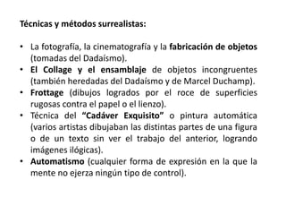 Técnicas y métodos surrealistas:
• La fotografía, la cinematografía y la fabricación de objetos
(tomadas del Dadaísmo).
• El Collage y el ensamblaje de objetos incongruentes
(también heredadas del Dadaísmo y de Marcel Duchamp).
• Frottage (dibujos logrados por el roce de superficies
rugosas contra el papel o el lienzo).
• Técnica del “Cadáver Exquisito” o pintura automática
(varios artistas dibujaban las distintas partes de una figura
o de un texto sin ver el trabajo del anterior, logrando
imágenes ilógicas).
• Automatismo (cualquier forma de expresión en la que la
mente no ejerza ningún tipo de control).
 