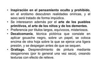 • Inspiración en el pensamiento oculto y prohibido,
en el erotismo descubren realidades oníricas, y el
sexo será tratado de forma impúdica.
• Se interesaron además por el arte de los pueblos
primitivos, el arte de los niños y de los dementes.
• Preferencia por títulos largos, equívocos, misteriosos.
• Decalcomanía, técnica pictórica que consiste en
aplicar gouache negro, sobre un papel, se coloca
encima de otra hoja sobre la que se ejerce una ligera
presión, y se despegan antes de que se sequen.
• Grattage. Desprendimiento de pintura mediante
desgarrones (por lo general una vez seca), creando
texturas con efecto de relieve.
 