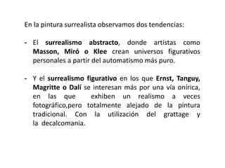 En la pintura surrealista observamos dos tendencias:
- El surrealismo abstracto, donde artistas como
Masson, Miró o Klee crean universos figurativos
personales a partir del automatismo más puro.
- Y el surrealismo figurativo en los que Ernst, Tanguy,
Magritte o Dalí se interesan más por una vía onírica,
en las que exhiben un realismo a veces
fotográfico,pero totalmente alejado de la pintura
tradicional. Con la utilización del grattage y
la decalcomania.
 