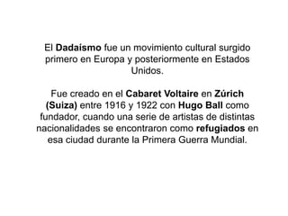 El Dadaísmo fue un movimiento cultural surgido
primero en Europa y posteriormente en Estados
Unidos.
Fue creado en el Cabaret Voltaire en Zúrich
(Suiza) entre 1916 y 1922 con Hugo Ball como
fundador, cuando una serie de artistas de distintas
nacionalidades se encontraron como refugiados en
esa ciudad durante la Primera Guerra Mundial.
 
