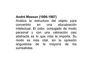 André Masson (1896-1987)
Analiza la estructura del objeto para
convertirlo en una elucubración
intelectual. El color, conjugado de modo
personal y con una valoración casi
abstracta es lo que más le importa. Su
modo es más vital, sin la opresión
angustiosa de la mayoría de los
surrealistas.
 