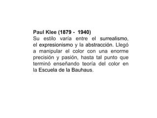 Paul Klee (1879 - 1940)
Su estilo varía entre el surrealismo,
el expresionismo y la abstracción. Llegó
a manipular el color con una enorme
precisión y pasión, hasta tal punto que
terminó enseñando teoría del color en
la Escuela de la Bauhaus.
 
