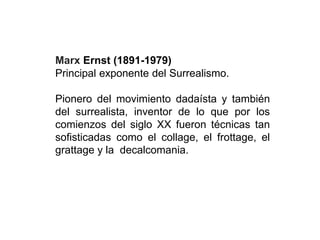 Marx Ernst (1891-1979)
Principal exponente del Surrealismo.
Pionero del movimiento dadaísta y también
del surrealista, inventor de lo que por los
comienzos del siglo XX fueron técnicas tan
sofisticadas como el collage, el frottage, el
grattage y la decalcomania.
 