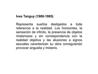 Ives Tanguy (1900-1985)
Representa sueños desligados a toda
referencia a la realidad. Los horizontes, la
sensación de infinito, la presencia de objetos
misteriosos y sin correspondencia con la
realidad objetiva y las alusiones a signos
sexuales caracterizan su obra consiguiendo
provocar angustia y misterio.
 
