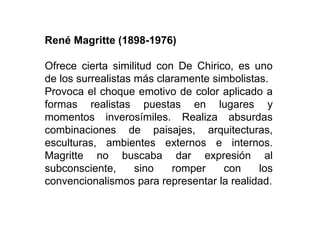 René Magritte (1898-1976)
Ofrece cierta similitud con De Chirico, es uno
de los surrealistas más claramente simbolistas.
Provoca el choque emotivo de color aplicado a
formas realistas puestas en lugares y
momentos inverosímiles. Realiza absurdas
combinaciones de paisajes, arquitecturas,
esculturas, ambientes externos e internos.
Magritte no buscaba dar expresión al
subconsciente, sino romper con los
convencionalismos para representar la realidad.
 