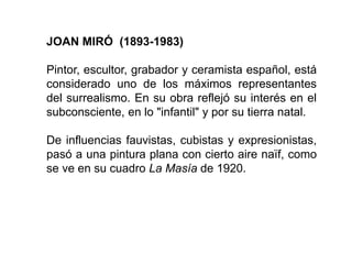 JOAN MIRÓ (1893-1983)
Pintor, escultor, grabador y ceramista español, está
considerado uno de los máximos representantes
del surrealismo. En su obra reflejó su interés en el
subconsciente, en lo "infantil" y por su tierra natal.
De influencias fauvistas, cubistas y expresionistas,
pasó a una pintura plana con cierto aire naïf, como
se ve en su cuadro La Masía de 1920.
 
