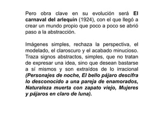 Pero obra clave en su evolución será El
carnaval del arlequín (1924), con el que llegó a
crear un mundo propio que poco a poco se abrió
paso a la abstracción.
Imágenes simples, rechaza la perspectiva, el
modelado, el claroscuro y el acabado minucioso.
Traza signos abstractos, simples, que no tratan
de expresar una idea, sino que desean bastarse
a sí mismos y son extraídos de lo irracional
(Personajes de noche, El bello pájaro descifra
lo desconocido a una pareja de enamorados,
Naturaleza muerta con zapato viejo, Mujeres
y pájaros en claro de luna).
 