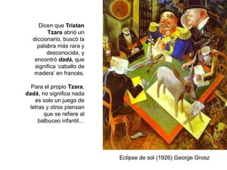 Dicen que Tristan
Tzara abrió un
diccionario, buscó la
palabra más rara y
desconocida, y
encontró dadà, que
significa ‘caballo de
madera’ en francés.
Para el propio Tzara,
dadá, no significa nada
es solo un juego de
letras y otros piensan
que se refiere al
balbuceo infantil…
Eclipse de sol (1926) George Grosz
 