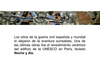 Los años de la guerra civil española y mundial
lo alejaron de la aventura surrealista. Una de
las últimas obras fue el revestimiento cerámico
del edificio de la UNESCO en París, titulado
Noche y día.
 