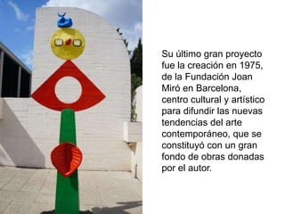 Su último gran proyecto
fue la creación en 1975,
de la Fundación Joan
Miró en Barcelona,
centro cultural y artístico
para difundir las nuevas
tendencias del arte
contemporáneo, que se
constituyó con un gran
fondo de obras donadas
por el autor.
 