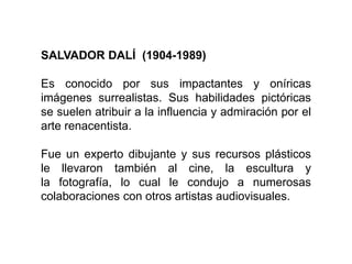 SALVADOR DALÍ (1904-1989)
Es conocido por sus impactantes y oníricas
imágenes surrealistas. Sus habilidades pictóricas
se suelen atribuir a la influencia y admiración por el
arte renacentista.
Fue un experto dibujante y sus recursos plásticos
le llevaron también al cine, la escultura y
la fotografía, lo cual le condujo a numerosas
colaboraciones con otros artistas audiovisuales.
 
