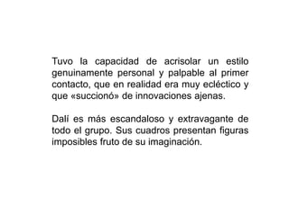 Tuvo la capacidad de acrisolar un estilo
genuinamente personal y palpable al primer
contacto, que en realidad era muy ecléctico y
que «succionó» de innovaciones ajenas.
Dalí es más escandaloso y extravagante de
todo el grupo. Sus cuadros presentan figuras
imposibles fruto de su imaginación.
 