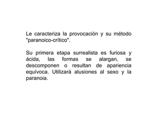Le caracteriza la provocación y su método
"paranoico-crítico".
Su primera etapa surrealista es furiosa y
ácida, las formas se alargan, se
descomponen o resultan de apariencia
equívoca. Utilizará alusiones al sexo y la
paranoia.
 