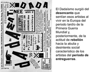 El Dadaísmo surgió del
desencanto que
sentían esos artistas al
vivir en la Europa del
periodo tardío de la
Primera Guerra
Mundial y,
posteriormente, de la
actitud de rebelión
hacia la abulia y
desinterés social
característico de los
artistas del periodo de
entreguerras.
 