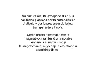Su pintura resulta excepcional en sus
calidades plásticas por la corrección en
el dibujo y por la presencia de la luz,
transparente y limpia.
Como artista extremadamente
imaginativo, manifestó una notable
tendencia al narcisismo y
la megalomanía, cuyo objeto era atraer la
atención pública.
 