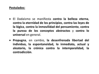 Postulados:
 El Dadaísmo se manifiesta contra la belleza eterna,
contra la eternidad de los principios, contra las leyes de
la lógica, contra la inmovilidad del pensamiento, contra
la pureza de los conceptos abstractos y contra lo
universal en general.
 Propugna, en cambio, la desenfrenada libertad del
individuo, la espontaneidad, lo inmediato, actual y
aleatorio, la crónica contra la intemporalidad, la
contradicción.
 