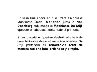 En la misma época en que Tzara escribía el
Manifiesto Dadá, Mondrián junto a Van
Doesburg publicaban el Manifiesto De Stijl,
opuesto en absolutamente todo al primero.
Si los dadaístas querían destruir el arte y de
características destructivas e irracionales, De
Stijl pretendía su renovación total de
manera racionalista, ordenada y simple.
 