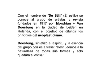 Con el nombre de "De Stijl" (El estilo) se
conoce al grupo de artistas y revista
fundados en 1917 por Mondrian y Van
Doesburg en la ciudad de Leiden en
Holanda, con el objetivo de difundir los
principios del neoplasticismo.
Doesburg, sintetizó el espíritu y la esencia
del grupo con esta frase: "Desnudemos a la
naturaleza de todas sus formas y sólo
quedará el estilo.”
 
