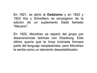 En 1921, se abrió al Dadaísmo y en 1922 y
1923 Arp y Schwitters se encargaron de la
edición de un suplemento Dadá llamado
"Mecano".
En 1925, Mondrian se separó del grupo por
desavenencias teóricas con Doesburg. Este
último quería que la línea inclinada formara
parte del lenguaje neoplasticista, pero Mondrian
la sentía como un elemento desestabilizador.
 
