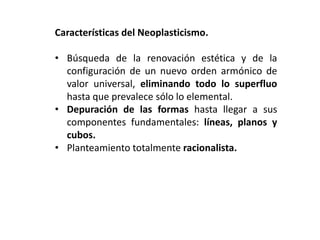 Características del Neoplasticismo.
• Búsqueda de la renovación estética y de la
configuración de un nuevo orden armónico de
valor universal, eliminando todo lo superfluo
hasta que prevalece sólo lo elemental.
• Depuración de las formas hasta llegar a sus
componentes fundamentales: líneas, planos y
cubos.
• Planteamiento totalmente racionalista.
 