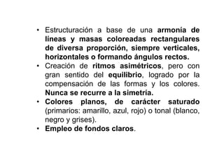 • Estructuración a base de una armonía de
líneas y masas coloreadas rectangulares
de diversa proporción, siempre verticales,
horizontales o formando ángulos rectos.
• Creación de ritmos asimétricos, pero con
gran sentido del equilibrio, logrado por la
compensación de las formas y los colores.
Nunca se recurre a la simetría.
• Colores planos, de carácter saturado
(primarios: amarillo, azul, rojo) o tonal (blanco,
negro y grises).
• Empleo de fondos claros.
 