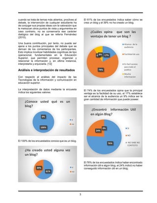 .
3
cuando se trata de temas más abiertos, proclives al
debate, la intervención de cualquier estudiante ha
de conjugar sus propias ideas con la valoración que
le merezcan otros puntos de vista y argumentos en
caso contrario, no se conservaría ese carácter
dialógico del blog al que se refería Fernández
(2010).
Una buena contribución, por tanto, no puede ser
ajena a los puntos principales del debate que se
derivan de los comentarios de los participantes.
Esto implica movilizar habilidades cognitivas de tipo
operacional, fundamentales en la Educación
Superior, que permiten procesar, organizar y
relacionar la información y, en última instancia,
interpretarla y enjuiciarla. [12]
Análisis e interpretación de resultados
Con respecto al análisis del impacto de las
Tecnologías de la información y comunicación en
educación superior.
La interpretación de datos mediante la encuesta
índica los siguientes valores:
El 100% de los encuestados conoce que es un blog.
El 61% de los encuestados índica saber cómo se
crea un blog y el 39% no ha creado un blog.
El 74% de los encuestados opina que la principal
ventaja es la facilidad de su uso, el 17% establece
ser el alcance de la audiencia un 9% indica ser la
gran cantidad de información que puede poseer.
El 76% de los encuestados índica haber encontrado
información útil e algún blog, el 24% indicó no haber
conseguido información útil en un blog.
100%
0%
¿Conoce usted qué es un
blog?
si
no
61%
39%
¿Ha creado usted alguna vez
un blog?
si
no
17%
74%
0%9%
¿Cuáles opina que son las
ventajas de tener un blog ?
Alcance de la
audiencia
Facilidad de uso
Es facil acceso
para todo el
publico
Mucha
informacion
76%
24%
0%
¿Encontró información Util
en algún Blog?
SI
NO
NO SABE NO
CONTESTO
 