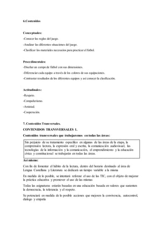 6.Contenidos
Conceptuales:
-Conocer las reglas del juego.
-Analizar las diferentes situaciones del juego.
-Clasificar los materiales necesarios para practicar el futbol.
Procedimentales:
-Diseñar un campo de fútbol con sus dimensiones.
-Diferenciar cada equipo a través de los colores de sus equipaciones.
-Contrastar resultados de los diferentes equipos y así conocer la clasificación.
Actitudinales:
-Respeto.
-Compañerismo.
-Amistad.
-Cooperación.
7. Contenidos Transversales.
CONTENIDOS TRANSVERSALES 1.
Contenidos transversales que trabajaremos en todas las áreas:
Sin perjuicio de su tratamiento específico en algunas de las áreas de la etapa, la
comprensión lectora, la expresión oral y escrita, la comunicación audiovisual, las
tecnologías de la información y la comunicación, el emprendimiento y la educación
cívica y constitucional se trabajarán en todas las áreas.
Así mismo:
Con fin de fomentar el hábito de la lectura, dentro del horario destinado al área de
Lengua Castellana y Literatura se dedicará un tiempo variable a la misma
En medida de lo posible, se intentará reforzar el uso de las TIC, con el objeto de mejorar
la práctica educativa y promover el uso de las mismas
Todas las asignaturas estarán basadas en una educación basada en valores que sustenten
la democracia, la tolerancia y el respeto.
Se potenciará en medida de lo posible acciones que mejoren la convivencia, autocontrol,
dialogo y empatía
 