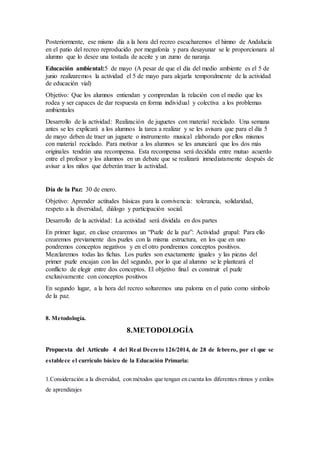 Posteriormente, ese mismo día a la hora del recreo escucharemos el himno de Andalucía
en el patio del recreo reproducido por megafonía y para desayunar se le proporcionara al
alumno que lo desee una tostada de aceite y un zumo de naranja
Educación ambiental:5 de mayo (A pesar de que el día del medio ambiente es el 5 de
junio realizaremos la actividad el 5 de mayo para alejarla temporalmente de la actividad
de educación vial)
Objetivo: Que los alumnos entiendan y comprendan la relación con el medio que les
rodea y ser capaces de dar respuesta en forma individual y colectiva a los problemas
ambientales
Desarrollo de la actividad: Realización de juguetes con material reciclado. Una semana
antes se les explicará a los alumnos la tarea a realizar y se les avisara que para el día 5
de mayo deben de traer un juguete o instrumento musical elaborado por ellos mismos
con material reciclado. Para motivar a los alumnos se les anunciará que los dos más
originales tendrán una recompensa. Esta recompensa será decidida entre mutuo acuerdo
entre el profesor y los alumnos en un debate que se realizará inmediatamente después de
avisar a los niños que deberán traer la actividad.
Día de la Paz: 30 de enero.
Objetivo: Aprender actitudes básicas para la convivencia: tolerancia, solidaridad,
respeto a la diversidad, diálogo y participación social.
Desarrollo de la actividad: La actividad será dividida en dos partes
En primer lugar, en clase crearemos un “Puzle de la paz”: Actividad grupal: Para ello
crearemos previamente dos puzles con la misma estructura, en los que en uno
pondremos conceptos negativos y en el otro pondremos conceptos positivos.
Mezclaremos todas las fichas. Los puzles son exactamente iguales y las piezas del
primer puzle encajan con las del segundo, por lo que al alumno se le planteará el
conflicto de elegir entre dos conceptos. El objetivo final es construir el puzle
exclusivamente con conceptos positivos
En segundo lugar, a la hora del recreo soltaremos una paloma en el patio como símbolo
de la paz.
8. Metodología.
8.METODOLOGÍA
Propuesta del Artículo 4 del Real Decreto 126/2014, de 28 de febrero, por el que se
establece el currículo básico de la Educación Primaria:
1.Consideración a la diversidad, con métodos que tengan en cuenta los diferentes ritmos y estilos
de aprendizajes
 