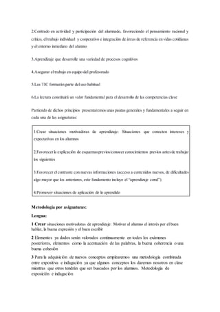 2.Centrado en actividad y participación del alumnado, favoreciendo el pensamiento racional y
crítico, el trabajo individual y cooperativo e integración de áreas de referencia en vidas cotidianas
y el entorno inmediato del alumno
3.Aprendizaje que desarrolle una variedad de procesos cognitivos
4.Asegurar el trabajo en equipo del profesorado
5.Las TIC formarán parte del uso habitual
6.La lectura constituirá un valor fundamental para el desarrollo de las competencias clave
Partiendo de dichos principios presentaremos unas pautas generales y fundamentales a seguir en
cada una de las asignaturas:
1.Crear situaciones motivadoras de aprendizaje: Situaciones que conecten intereses y
expectativas en los alumnos
2.Favorecerla explicación de esquemasprevios/conocer conocimientos previos antesde trabajar
los siguientes
3.Favorecer elcontraste con nuevas informaciones (acceso a contenidos nuevos, de dificultades
algo mayor que los anteriores, este fundamento incluye el “aprendizaje coral”)
4.Promover situaciones de aplicación de lo aprendido
Metodología por asignaturas:
Lengua:
1 Crear situaciones motivadoras de aprendizaje: Motivar al alumno el interés por el buen
hablar, la buena expresión y el buen escribir
2 Elementos ya dados serán valorados continuamente en todos los exámenes
posteriores, elementos como la acentuación de las palabras, la buena coherencia o una
buena cohesión
3 Para la adquisición de nuevos conceptos emplearemos una metodología combinada
entre expositiva e indagación ya que algunos conceptos los daremos nosotros en clase
mientras que otros tendrán que ser buscados por los alumnos. Metodología de
exposición e indagación
 