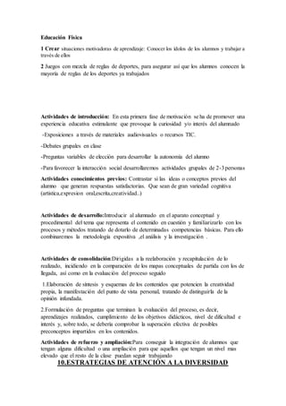 Educación Física
1 Crear situaciones motivadoras de aprendizaje: Conocer los ídolos de los alumnos y trabajar a
través de ellos
2 Juegos con mezcla de reglas de deportes, para asegurar así que los alumnos conocen la
mayoría de reglas de los deportes ya trabajados
Actividades de introducción: En esta primera fase de motivación se ha de promover una
experiencia educativa estimulante que provoque la curiosidad y/o interés del alumnado
-Exposiciones a través de materiales audiovisuales o recursos TIC.
-Debates grupales en clase
-Preguntas variables de elección para desarrollar la autonomía del alumno
-Para favorecer la interacción social desarrollaremos actividades grupales de 2-3personas
Actividades conocimientos previos: Contrastar si las ideas o conceptos previos del
alumno que generan respuestas satisfactorias. Que sean de gran variedad cognitiva
(artistica,expresion oral,escrita,creatividad..)
Actividades de desarrollo:Introducir al alumnado en el aparato conceptual y
procedimental del tema que representa el contenido en cuestión y familiarizarlo con los
procesos y métodos tratando de dotarlo de determinadas competencias básicas. Para ello
combinaremos la metodología expositiva ,el análisis y la investigación .
Actividades de consolidación:Dirigidas a la reelaboración y recapitulación de lo
realizado, incidiendo en la comparación de los mapas conceptuales de partida con los de
llegada, así como en la evaluación del proceso seguido
1.Elaboración de síntesis y esquemas de los contenidos que potencien la creatividad
propia, la manifestación del punto de vista personal, tratando de distinguirla de la
opinión infundada.
2.Formulación de preguntas que terminan la evaluación del proceso, es decir,
aprendizajes realizados, cumplimiento de los objetivos didácticos, nivel de dificultad e
interés y, sobre todo, se debería comprobar la superación efectiva de posibles
preconceptos impartidos en los contenidos.
Actividades de refuerzo y ampliación:Para conseguir la integración de alumnos que
tengan alguna dificultad o una ampliación para que aquellos que tengan un nivel mas
elevado que el resto de la clase puedan seguir trabajando
10.ESTRATEGIAS DE ATENCIÓN A LA DIVERSIDAD
 