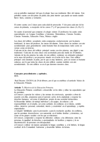 con un pabellón municipal del que el colegio hace uso totalmente libre del mismo. Este
pabellón cuenta con dos pistas de pádel, una pista interior que puede ser usada cuando
llueve fuera, canastas y vestuarios.
El centro cuenta con 2 clases para cada edad de preescolar. Y dos para cada uno de los
cursos de primaria, a excepción de los cursos 5º y 6º que poseen tres clases (A, B y C)
En cuanto al personal que compone el colegio existen 22 profesores los cuales están
especializados en: Lengua Castellana y Literatura, Matemáticas, Ciencias Sociales,
Ciencias Naturales, Educación Física, Música e inglés
Las clases del edificio secundario están compuestas exclusivamente por la pizarra
tradicional, la mesa del profesor, las mesas del alumno. Estas clases no cuentan con aire
acondicionado pues generalmente están bastante bien de temperatura tanto como en
verano como en invierno.
Cada una de las clases del edificio principal cuenta con dos pizarras, una digital y una
tradicional. Cada una de estas clases esta acomodada para una media de 28 alumnos.
Además de las dos pizarras las aulas de este edificio contienen un ordenador principal
en la mesa del profesor y un proyector situado en el techo de la clase. Este edificio
principal está orientado al patio, por lo que es muy luminoso, pero en verano es bastante
caluroso, por lo que todas las clases de este edificio cuentan también con aire
acondicionado. En este edificio es en el que daremos nosotros clase.
Conceptos procedimientos y aptitudes.
BOE.
Real Decreto 126/2014, de 28 de febrero, por el que se establece el currículo básico de
la Educación Primaria.
Artículo 7. Objetivos de la Educación Primaria.
La Educación Primaria contribuirá a desarrollar en los niños y niñas las capacidades que
les permitan:
a) Conocer y apreciar los valores y las normas de convivencia, aprender a obrar de
acuerdo con ellas, prepararse para el ejercicio activo de la ciudadanía y respetar los
derechos humanos, así como el pluralismo propio de una sociedad democrática.
b) Desarrollar hábitos de trabajo individual y de equipo, de esfuerzo y de
responsabilidad en el estudio, así como actitudes de confianza en sí mismo, sentido
crítico, iniciativa personal, curiosidad, interés y creatividad en el aprendizaje, y espíritu
emprendedor.
c) Adquirir habilidades para la prevención y para la resolución pacífica de conflictos,
que les permitan desenvolverse con autonomía en el ámbito familiar y doméstico, así
como en los grupos sociales con los que se relacionan.
d) Conocer, comprender y respetar las diferentes culturas y las diferencias entre las
personas, la igualdad de derechos y oportunidades de hombres y mujeres y la no
discriminación de personas con discapacidad.
e) Conocer y utilizar de manera apropiada la lengua castellana y, si la hubiere, la lengua
cooficial de la Comunidad Autónoma y desarrollar hábitos de lectura.
 