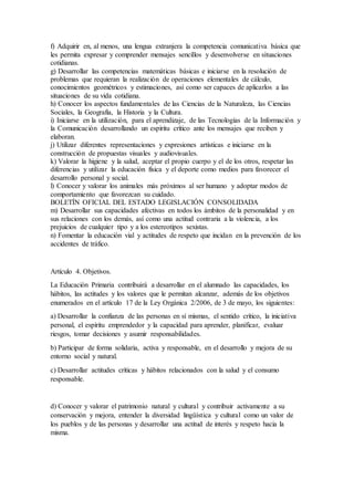 f) Adquirir en, al menos, una lengua extranjera la competencia comunicativa básica que
les permita expresar y comprender mensajes sencillos y desenvolverse en situaciones
cotidianas.
g) Desarrollar las competencias matemáticas básicas e iniciarse en la resolución de
problemas que requieran la realización de operaciones elementales de cálculo,
conocimientos geométricos y estimaciones, así como ser capaces de aplicarlos a las
situaciones de su vida cotidiana.
h) Conocer los aspectos fundamentales de las Ciencias de la Naturaleza, las Ciencias
Sociales, la Geografía, la Historia y la Cultura.
i) Iniciarse en la utilización, para el aprendizaje, de las Tecnologías de la Información y
la Comunicación desarrollando un espíritu crítico ante los mensajes que reciben y
elaboran.
j) Utilizar diferentes representaciones y expresiones artísticas e iniciarse en la
construcción de propuestas visuales y audiovisuales.
k) Valorar la higiene y la salud, aceptar el propio cuerpo y el de los otros, respetar las
diferencias y utilizar la educación física y el deporte como medios para favorecer el
desarrollo personal y social.
l) Conocer y valorar los animales más próximos al ser humano y adoptar modos de
comportamiento que favorezcan su cuidado.
BOLETÍN OFICIAL DEL ESTADO LEGISLACIÓN CONSOLIDADA
m) Desarrollar sus capacidades afectivas en todos los ámbitos de la personalidad y en
sus relaciones con los demás, así como una actitud contraria a la violencia, a los
prejuicios de cualquier tipo y a los estereotipos sexistas.
n) Fomentar la educación vial y actitudes de respeto que incidan en la prevención de los
accidentes de tráfico.
Artículo 4. Objetivos.
La Educación Primaria contribuirá a desarrollar en el alumnado las capacidades, los
hábitos, las actitudes y los valores que le permitan alcanzar, además de los objetivos
enumerados en el artículo 17 de la Ley Orgánica 2/2006, de 3 de mayo, los siguientes:
a) Desarrollar la confianza de las personas en sí mismas, el sentido crítico, la iniciativa
personal, el espíritu emprendedor y la capacidad para aprender, planificar, evaluar
riesgos, tomar decisiones y asumir responsabilidades.
b) Participar de forma solidaria, activa y responsable, en el desarrollo y mejora de su
entorno social y natural.
c) Desarrollar actitudes críticas y hábitos relacionados con la salud y el consumo
responsable.
d) Conocer y valorar el patrimonio natural y cultural y contribuir activamente a su
conservación y mejora, entender la diversidad lingüística y cultural como un valor de
los pueblos y de las personas y desarrollar una actitud de interés y respeto hacia la
misma.
 