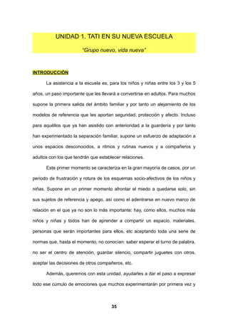 UNIDAD 1. TATI EN SU NUEVA ESCUELA

                       “Grupo nuevo, vida nueva”



INTRODUCCIÓN

      La asistencia a la escuela es, para los niños y niñas entre los 3 y los 5

años, un paso importante que les llevará a convertirse en adultos. Para muchos

supone la primera salida del ámbito familiar y por tanto un alejamiento de los

modelos de referencia que les aportan seguridad, protección y afecto. Incluso

para aquéllos que ya han asistido con anterioridad a la guardería y por tanto

han experimentado la separación familiar, supone un esfuerzo de adaptación a

unos espacios desconocidos, a ritmos y rutinas nuevos y a compañeros y

adultos con los que tendrán que establecer relaciones.

      Este primer momento se caracteriza en la gran mayoría de casos, por un

periodo de frustración y rotura de los esquemas socio-afectivos de los niños y

niñas. Supone en un primer momento afrontar el miedo a quedarse solo, sin

sus sujetos de referencia y apego, así como el adentrarse en nuevo marco de

relación en el que ya no son lo más importante: hay, como ellos, muchos más

niños y niñas y todos han de aprender a compartir un espacio, materiales,

personas que serán importantes para ellos, etc aceptando toda una serie de

normas que, hasta el momento, no conocían: saber esperar el turno de palabra,

no ser el centro de atención, guardar silencio, compartir juguetes con otros,

aceptar las decisiones de otros compañeros, etc.

      Además, queremos con esta unidad, ayudarles a dar el paso a expresar

todo ese cúmulo de emociones que muchos experimentarán por primera vez y



                                      35
 