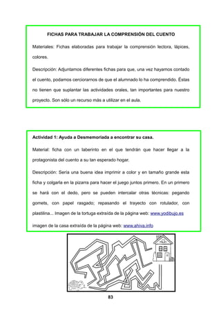 FICHAS PARA TRABAJAR LA COMPRENSIÓN DEL CUENTO

Materiales: Fichas elaboradas para trabajar la comprensión lectora, lápices,

colores.

Descripción: Adjuntamos diferentes fichas para que, una vez hayamos contado

el cuento, podamos cerciorarnos de que el alumnado lo ha comprendido. Éstas

no tienen que suplantar las actividades orales, tan importantes para nuestro

proyecto. Son sólo un recurso más a utilizar en el aula.




Actividad 1: Ayuda a Desmemoriada a encontrar su casa.

Material: ficha con un laberinto en el que tendrán que hacer llegar a la

protagonista del cuento a su tan esperado hogar.

Descripción: Sería una buena idea imprimir a color y en tamaño grande esta

ficha y colgarla en la pizarra para hacer el juego juntos primero. En un primero

se hará con el dedo, pero se pueden intercalar otras técnicas: pegando

gomets, con papel rasgado; repasando el trayecto con rotulador, con

plastilina... Imagen de la tortuga extraída de la página web: www.yodibujo.es

imagen de la casa extraída de la página web: www.ahiva.info




                                       83
 