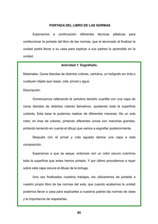 PORTADA DEL LIBRO DE LAS NORMAS

      Exponemos       a   continuación    diferentes   técnicas   plásticas   para

confeccionar la portada del libro de las normas, que el alumnado al finalizar la

unidad podrá llevar a su casa para explicar a sus padres lo aprendido en la

unidad.

                            Actividad 1: Esgrafiado.

Materiales: Ceras blandas de distintos colores, cartulina, un bolígrafo sin tinta o

cualquier objeto que raspe, cola, pincel y agua.

Descripción:

      Comenzamos rellenando la cartulina tamaño cuartilla con una capa de

ceras blandas de distintos colores llamativos, quedando toda la superficie

cubierta. Esta base la podemos realizar de diferentes maneras: De un solo

color, en tiras de colores, pintando diferentes zonas con manchas grandes,

pintando teniendo en cuenta el dibujo que vamos a esgrafiar posteriormente.

      Después con el pincel y cola aguada damos una capa a esta

composición.

      Esperamos a que se seque, entonces con un color oscuro cubrimos

toda la superficie que antes hemos pintado. Y por último procedemos a rayar

sobre esta capa oscura el dibujo de la tortuga.

      Una vez finalizados nuestros trabajos, los utilizaremos de portada a

nuestro propio libro de las normas del aula, que cuando acabemos la unidad

podemos llevar a casa para explicarles a nuestros padres las normas de clase

y la importancia de respetarlas.



                                         85
 