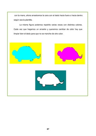 con la mano, ahora arrastramos la cera con el dedo hacia fuera o hacia dentro

según sea la plantilla.

       La misma figura podemos repetirla varias veces con distintos colores.

Cada vez que hagamos un arrastre y queramos cambiar de color hay que

limpiar bien el dedo para que no se manche de otro color.




                                      87
 