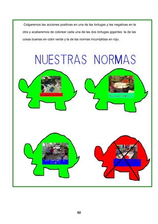 Colgaremos las acciones positivas en una de las tortugas y las negativas en la

otra y acabaremos de colorear cada una de las dos tortugas gigantes: la de las

cosas buenas en color verde y la de las normas incumplidas en rojo.




                                     92
 