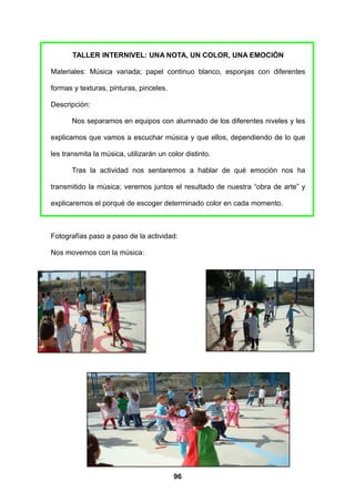 TALLER INTERNIVEL: UNA NOTA, UN COLOR, UNA EMOCIÓN

Materiales: Música variada; papel continuo blanco, esponjas con diferentes

formas y texturas, pinturas, pinceles.

Descripción:

       Nos separamos en equipos con alumnado de los diferentes niveles y les

explicamos que vamos a escuchar música y que ellos, dependiendo de lo que

les transmita la música, utilizarán un color distinto.

       Tras la actividad nos sentaremos a hablar de qué emoción nos ha

transmitido la música; veremos juntos el resultado de nuestra “obra de arte” y

explicaremos el porqué de escoger determinado color en cada momento.



Fotografías paso a paso de la actividad:

Nos movemos con la música:




                                         96
 