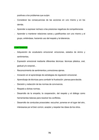 positivas a los problemas que surjan.

−   Considerar las consecuencias de las acciones en uno mismo y en los

    demás.

−   Aprender a expresar rechazo a las presiones negativas de compañeros/as

−   Aprender a mantener relaciones sanas y gratificantes con uno mismo y el

    grupo, entiéndase, haciendo uso del respeto y la tolerancia.



CONTENIDOS

−   Adquisición de vocabulario emocional: emociones, estados de ánimo y

    sentimientos.

−   Expresión emocional mediante diferentes técnicas: técnicas plástica, oral,

    gestual y/o corporal...

−   Reconocimiento de sentimientos y emociones ajenas.

−   Iniciación en el aprendizaje de estrategias de regulación emocional.

−   Aprendizaje de técnicas para combatir la frustración: piensa-para-decide.

−   Decisión y redacción de las normas de convivencia.

−   Respeto a dichas normas.

−   Desarrollo de la empatía, la cooperación, del respeto y el diálogo como

    herramientas básicas para resolver los conflictos.

−   Desarrollo de conductas prosociales: escuchar, ponerse en el lugar del otro,

    interesarse por el bien común, aceptar y respetar las ideas de los otros.




                                        75
 