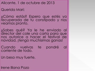Alicante, 1 de octubre de 2013
Querida Mari:
¿Cómo estás? Espero que estés ya
recuperada de tu constipado y nos
veamos pronto.
¿Sabes qué? Ya le he enviado al
director del cole una carta para que
nos autorice a hacer el festival de
navidad, ¡tengo muchísimas ganas!
Cuando vuelvas
corriente de todo.
Un beso muy fuerte,
Irene Illana Pozo

te

pondré

al

 