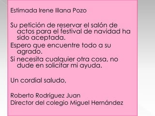 Estimada Irene Illana Pozo

Su petición de reservar el salón de
actos para el festival de navidad ha
sido aceptada.
Espero que encuentre todo a su
agrado.
Si necesita cualquier otra cosa, no
dude en solicitar mi ayuda.
Un cordial saludo,
Roberto Rodríguez Juan
Director del colegio Miguel Hernández

 